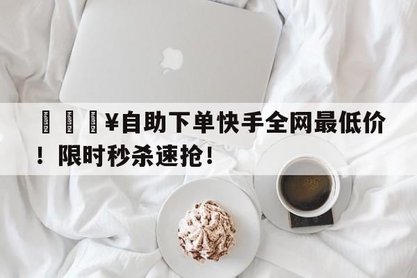 🔥自助下单快手全网最低价！限时秒杀速抢！