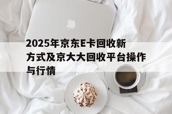 2025年京东E卡回收新方式及京大大回收平台操作与行情