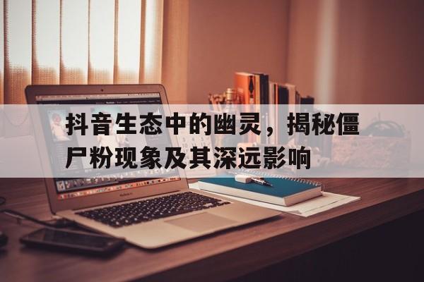 抖音生态中的幽灵，揭秘僵尸粉现象及其深远影响
