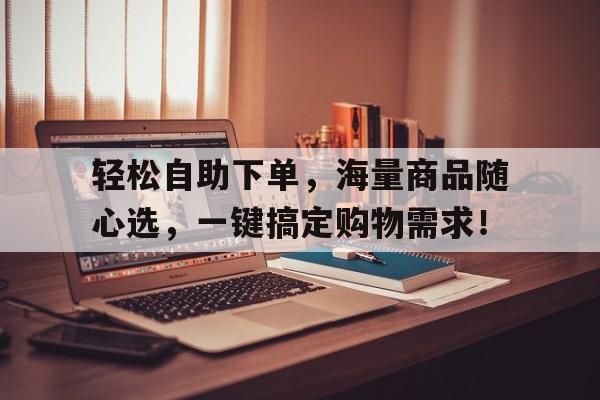轻松自助下单，海量商品随心选，一键搞定购物需求！