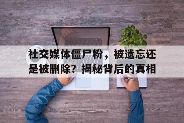 社交媒体僵尸粉，被遗忘还是被删除？揭秘背后的真相