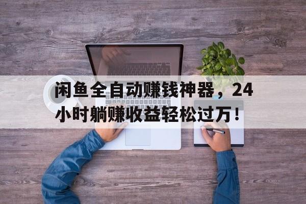 闲鱼全自动赚钱神器，24小时躺赚收益轻松过万！
