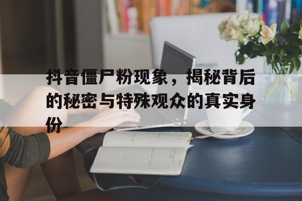 抖音僵尸粉现象，揭秘背后的秘密与特殊观众的真实身份