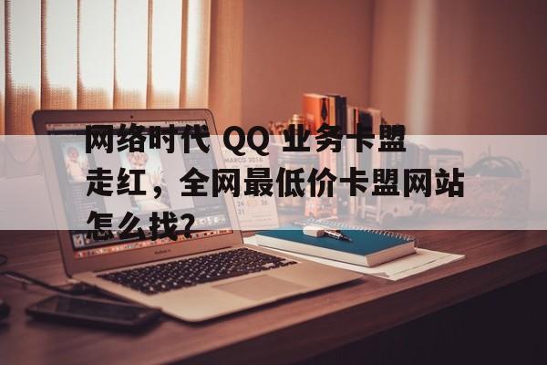 网络时代 QQ 业务卡盟走红，全网最低价卡盟网站怎么找？