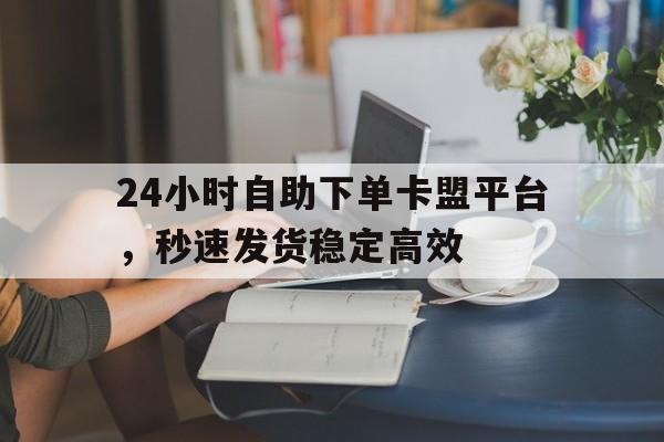 24小时自助下单卡盟平台，秒速发货稳定高效