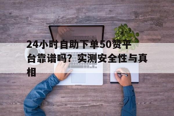 24小时自助下单50赞平台靠谱吗？实测安全性与真相