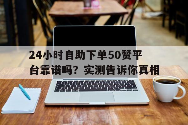 24小时自助下单50赞平台靠谱吗？实测告诉你真相