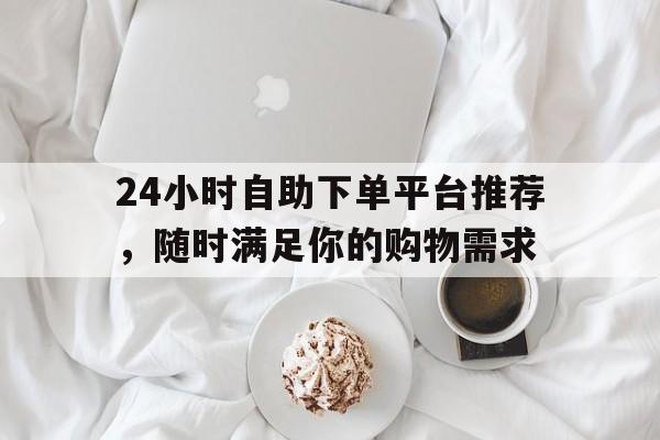 24小时自助下单平台推荐，随时满足你的购物需求