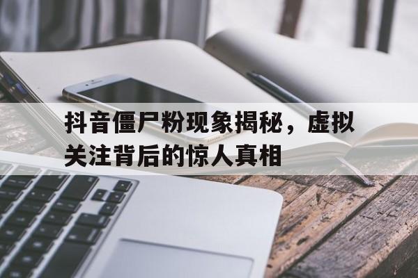 抖音僵尸粉现象揭秘，虚拟关注背后的惊人真相