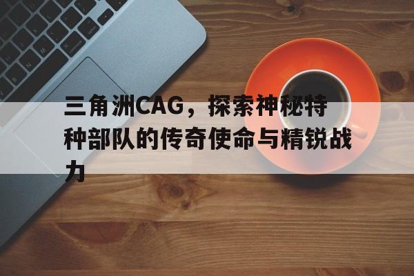 三角洲CAG，探索神秘特种部队的传奇使命与精锐战力