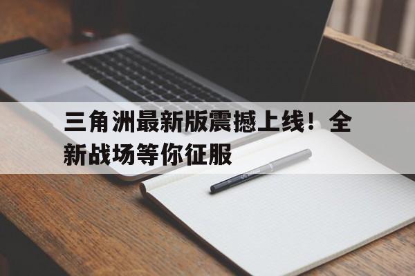 三角洲最新版震撼上线！全新战场等你征服