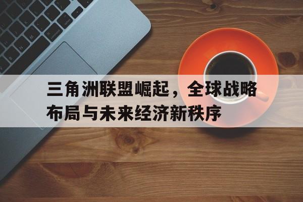 三角洲联盟崛起，全球战略布局与未来经济新秩序
