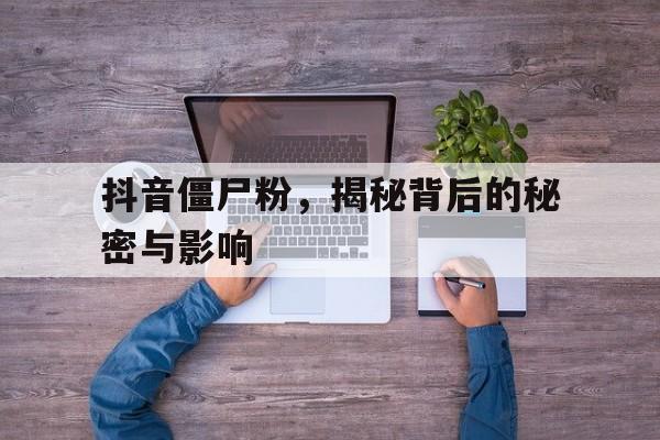 抖音僵尸粉，揭秘背后的秘密与影响