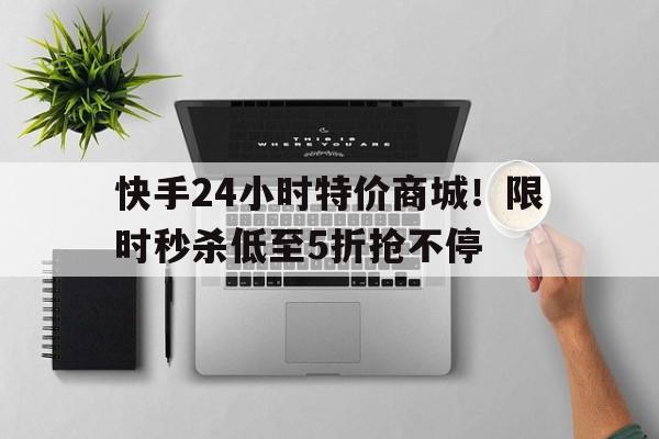 快手24小时特价商城！限时秒杀低至5折抢不停