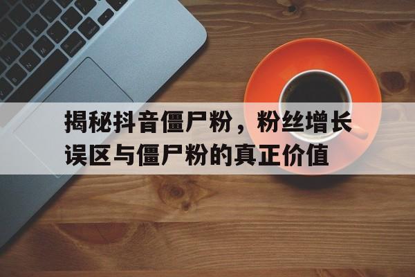 揭秘抖音僵尸粉，粉丝增长误区与僵尸粉的真正价值
