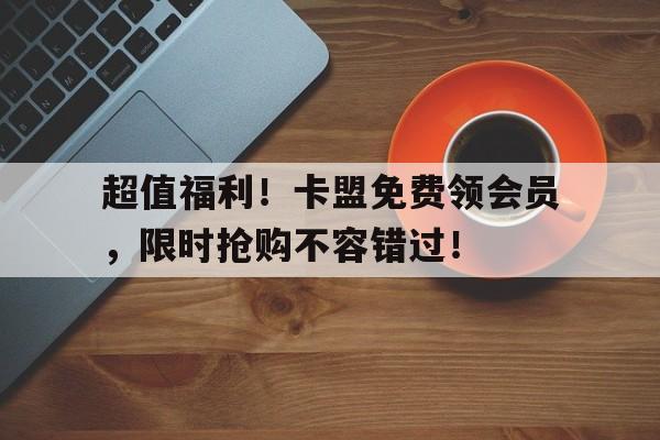 超值福利！卡盟免费领会员，限时抢购不容错过！