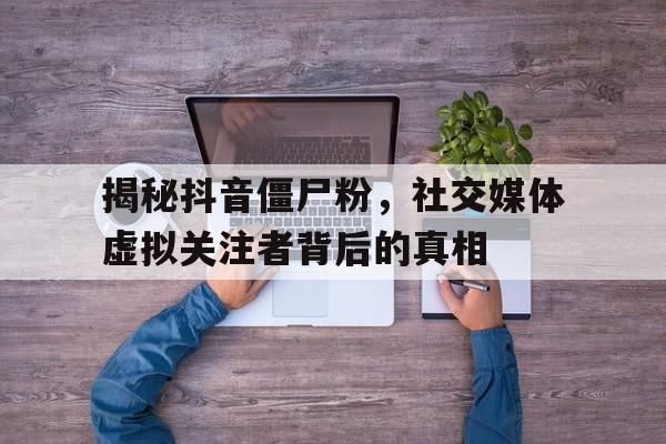 揭秘抖音僵尸粉，社交媒体虚拟关注者背后的真相