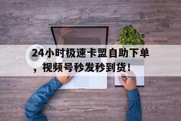 24小时极速卡盟自助下单，视频号秒发秒到货！