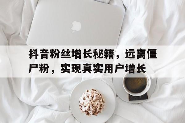 抖音粉丝增长秘籍，远离僵尸粉，实现真实用户增长