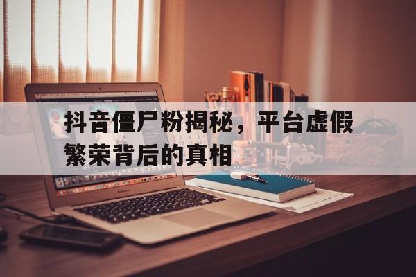 抖音僵尸粉揭秘，平台虚假繁荣背后的真相