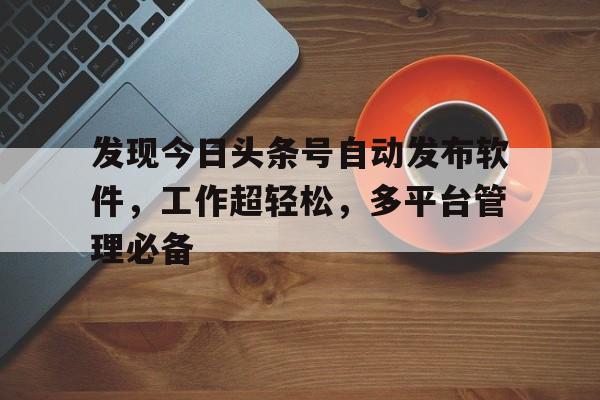 发现今日头条号自动发布软件，工作超轻松，多平台管理必备
