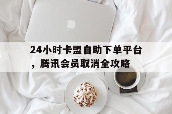 24小时卡盟自助下单平台，腾讯会员取消全攻略