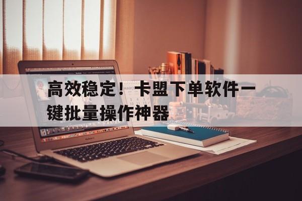 高效稳定！卡盟下单软件一键批量操作神器