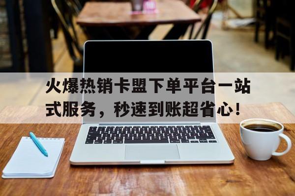 火爆热销卡盟下单平台一站式服务，秒速到账超省心！