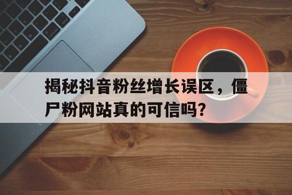 揭秘抖音粉丝增长误区，僵尸粉网站真的可信吗？