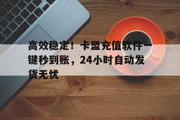 高效稳定！卡盟充值软件一键秒到账，24小时自动发货无忧