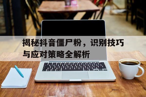 揭秘抖音僵尸粉，识别技巧与应对策略全解析