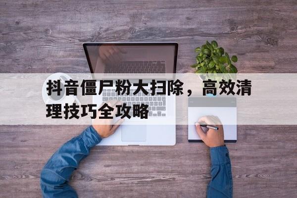 抖音僵尸粉大扫除，高效清理技巧全攻略
