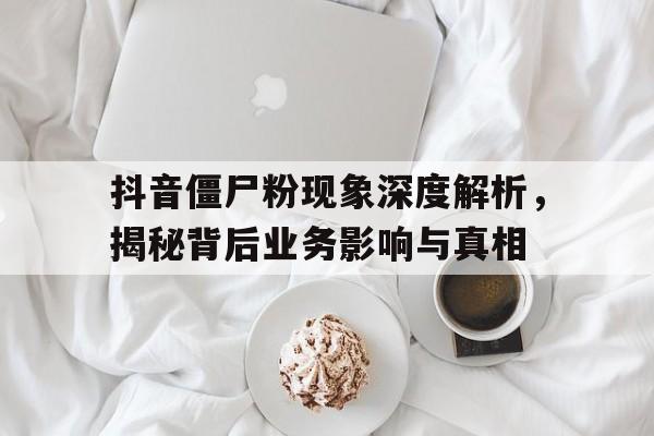 抖音僵尸粉现象深度解析，揭秘背后业务影响与真相