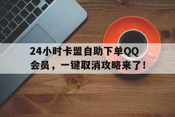 24小时卡盟自助下单QQ会员，一键取消攻略来了！