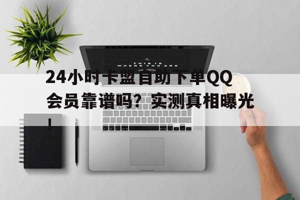 24小时卡盟自助下单QQ会员靠谱吗？实测真相曝光！