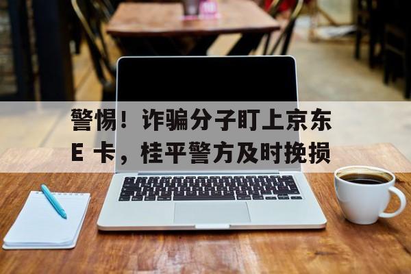 警惕！诈骗分子盯上京东 E 卡，桂平警方及时挽损