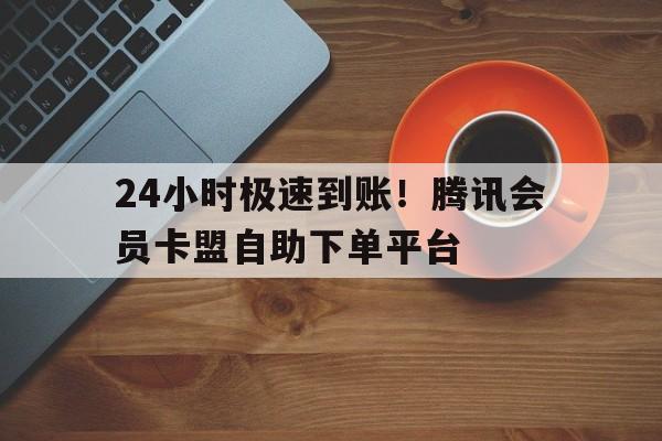 24小时极速到账！腾讯会员卡盟自助下单平台