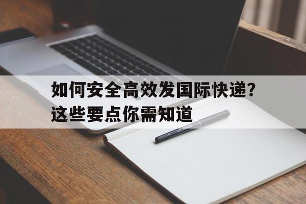 如何安全高效发国际快递？这些要点你需知道