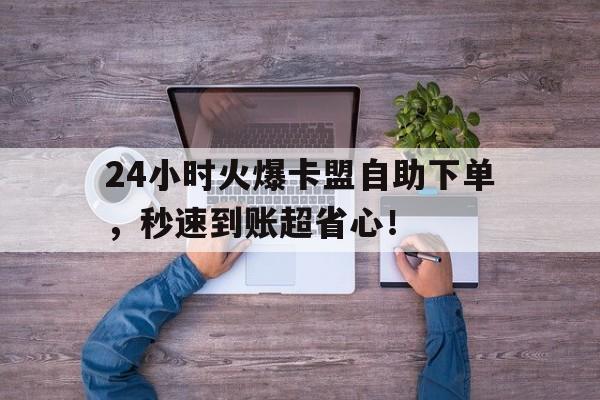 24小时火爆卡盟自助下单，秒速到账超省心！