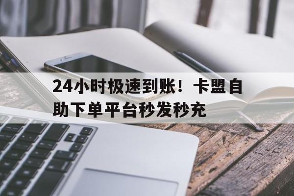 24小时极速到账！卡盟自助下单平台秒发秒充