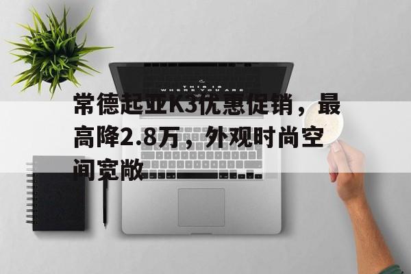 常德起亚K3优惠促销，最高降2.8万，外观时尚空间宽敞