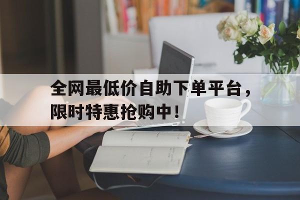 全网最低价自助下单平台，限时特惠抢购中！