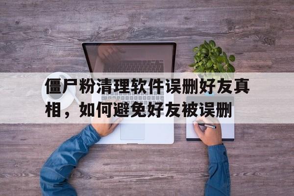 僵尸粉清理软件误删好友真相，如何避免好友被误删