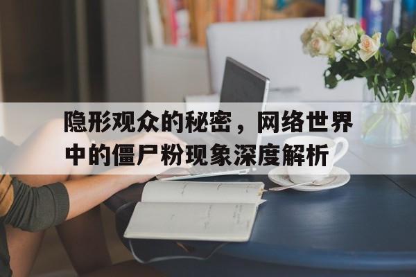 隐形观众的秘密，网络世界中的僵尸粉现象深度解析