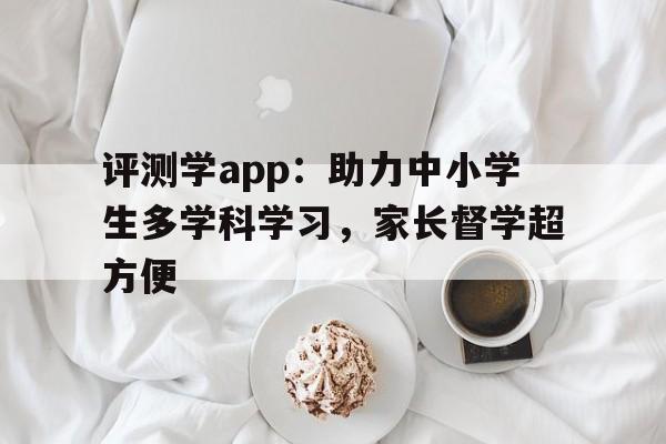 评测学app：助力中小学生多学科学习，家长督学超方便