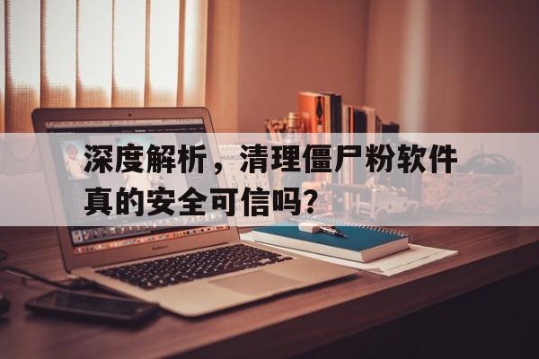 深度解析，清理僵尸粉软件真的安全可信吗？