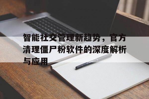 智能社交管理新趋势，官方清理僵尸粉软件的深度解析与应用