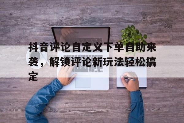 抖音评论自定义下单自助来袭，解锁评论新玩法轻松搞定