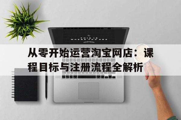 从零开始运营淘宝网店：课程目标与注册流程全解析