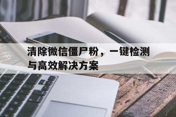 清除微信僵尸粉，一键检测与高效解决方案